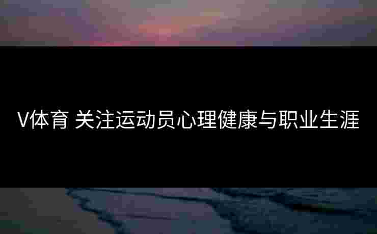 V体育 关注运动员心理健康与职业生涯