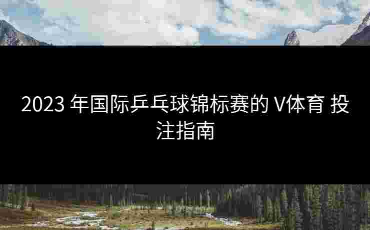 2023 年国际乒乓球锦标赛的 V体育 投注指南