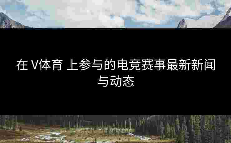 在 V体育 上参与的电竞赛事最新新闻与动态
