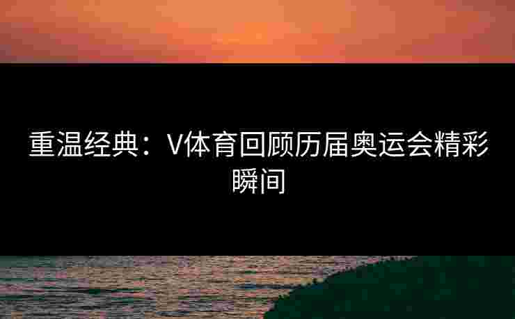 重温经典：V体育回顾历届奥运会精彩瞬间