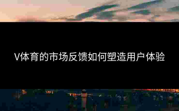 V体育的市场反馈如何塑造用户体验