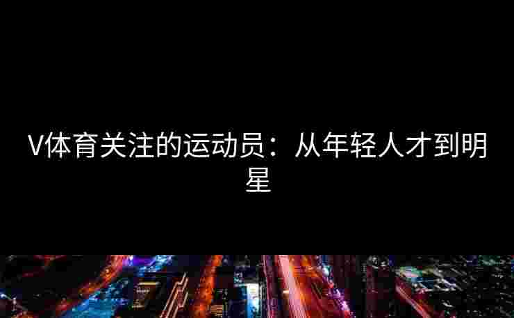 V体育关注的运动员：从年轻人才到明星