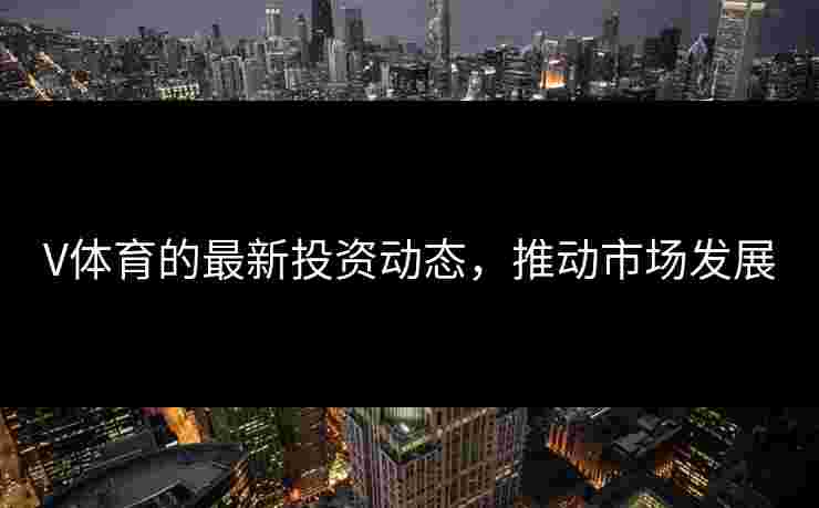 V体育的最新投资动态，推动市场发展