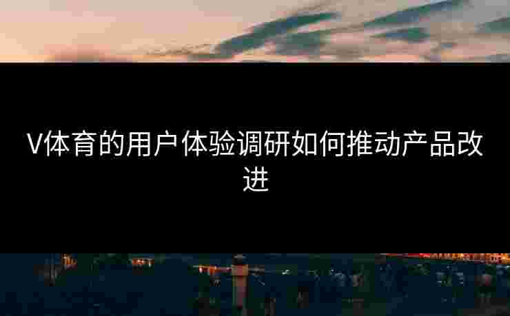 V体育的用户体验调研如何推动产品改进