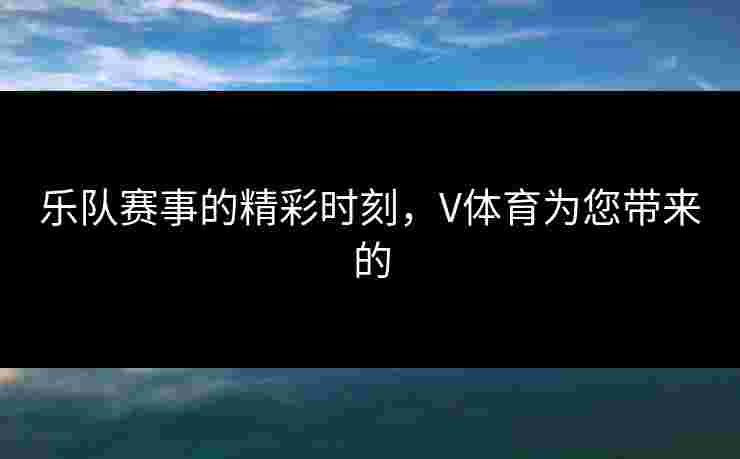 乐队赛事的精彩时刻，V体育为您带来的